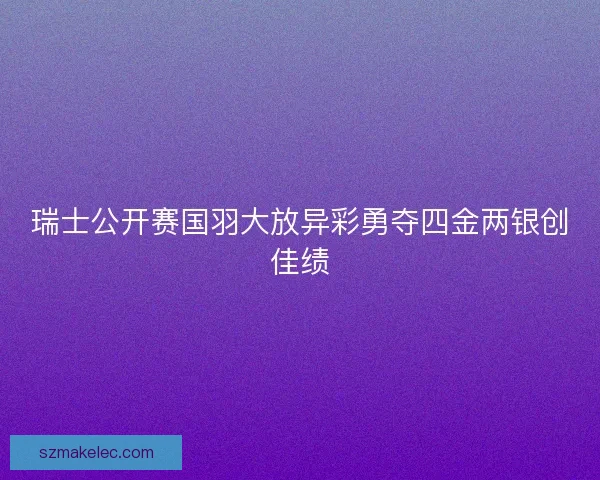 瑞士公开赛国羽大放异彩勇夺四金两银创佳绩