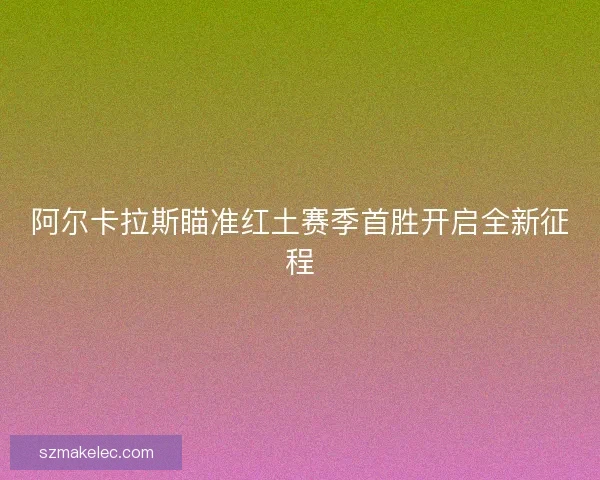 阿尔卡拉斯瞄准红土赛季首胜开启全新征程 阿尔卡拉斯瞄准红土赛季首胜开启全新征程