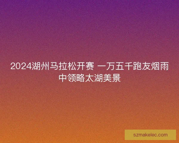 2024湖州马拉松开赛 一万五千跑友烟雨中领略太湖美景