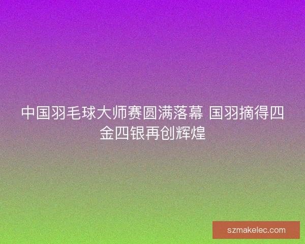 中国羽毛球大师赛圆满落幕 国羽摘得四金四银再创辉煌