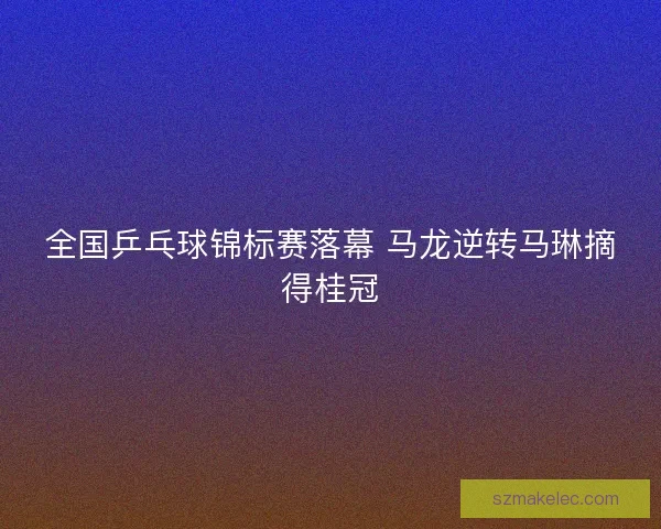 全国乒乓球锦标赛落幕 马龙逆转马琳摘得桂冠