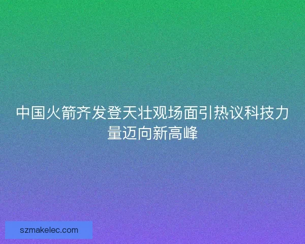 中国火箭齐发登天壮观场面引热议科技力量迈向新高峰