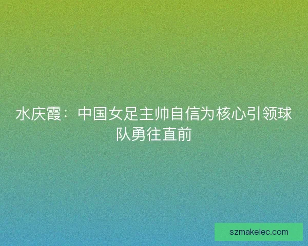 水庆霞：中国女足主帅自信为核心引领球队勇往直前