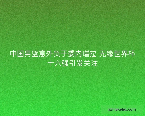 中国男篮意外负于委内瑞拉 无缘世界杯十六强引发关注