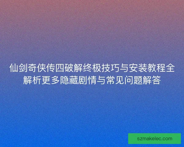 仙剑奇侠传四破解终极技巧与安装教程全解析更多隐藏剧情与常见问题解答