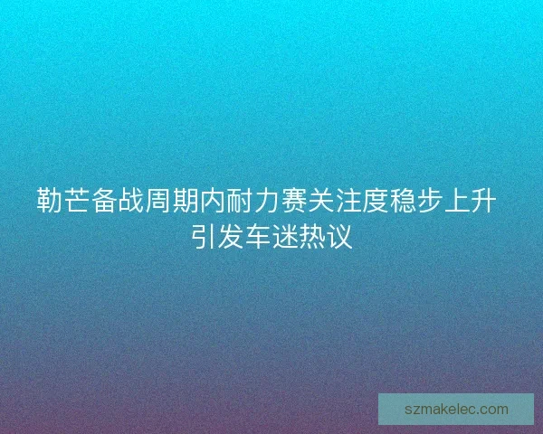 勒芒备战周期内耐力赛关注度稳步上升 引发车迷热议