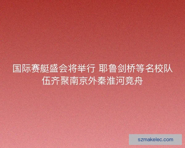 国际赛艇盛会将举行 耶鲁剑桥等名校队伍齐聚南京外秦淮河竞舟