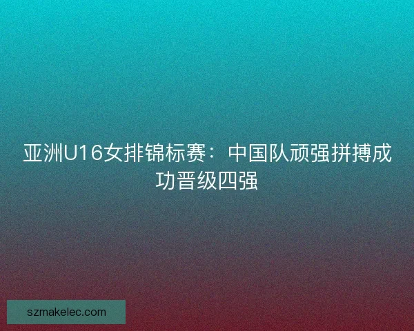 亚洲U16女排锦标赛:中国队顽强拼搏成功晋级四强 亚洲U16女排锦标赛:中国队顽强拼搏成功晋级四强