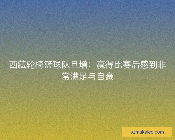 西藏轮椅篮球队旦增：赢得比赛后感到非常满足与自豪