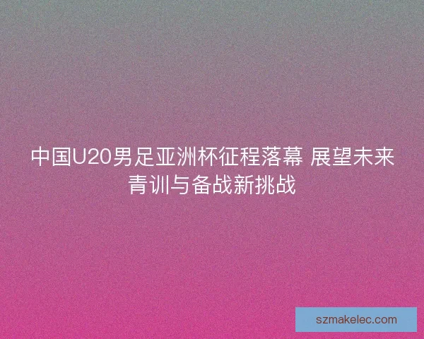 中国U20男足亚洲杯征程落幕 展望未来青训与备战新挑战 中国U20男足亚洲杯征程落幕 展望未来青训与备战新挑战