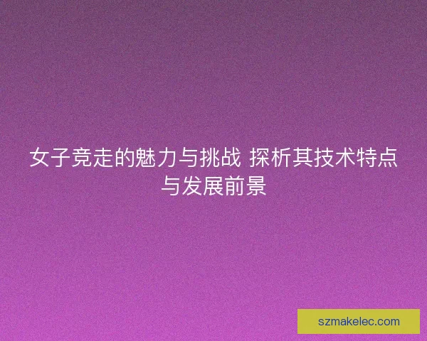 女子竞走的魅力与挑战 探析其技术特点与发展前景 女子竞走的魅力与挑战 探析其技术特点与发展前景
