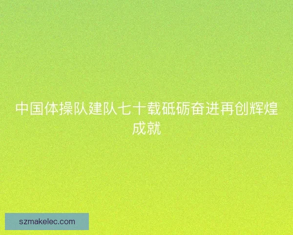 中国体操队建队七十载砥砺奋进再创辉煌成就 中国体操队建队七十载砥砺奋进再创辉煌成就