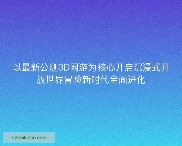 以最新公测3D网游为核心开启沉浸式开放世界冒险新时代全面进化 以最新公测3D网游为核心开启沉浸式开放世界冒险新时代全面进化