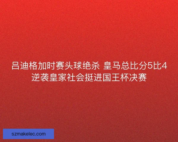 吕迪格加时赛头球绝杀 皇马总比分5比4逆袭皇家社会挺进国王杯决赛 吕迪格加时赛头球绝杀 皇马总比分5比4逆袭皇家社会挺进国王杯决赛