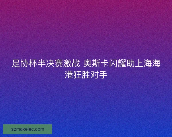 足协杯半决赛激战 奥斯卡闪耀助上海海港狂胜对手 足协杯半决赛激战 奥斯卡闪耀助上海海港狂胜对手