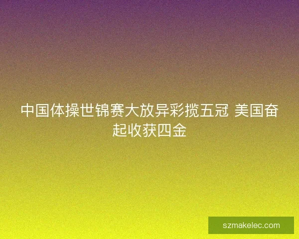 中国体操世锦赛大放异彩揽五冠 美国奋起收获四金