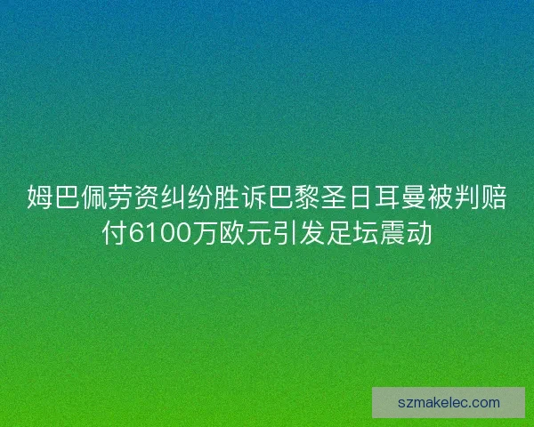 姆巴佩劳资纠纷胜诉巴黎圣日耳曼被判赔付6100万欧元引发足坛震动