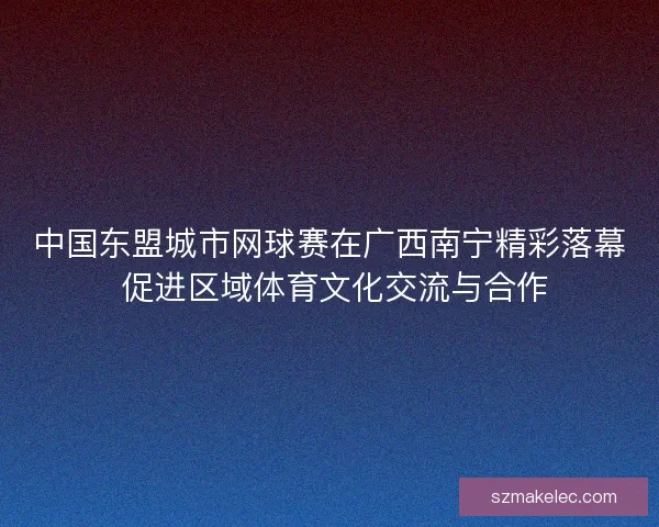 中国东盟城市网球赛在广西南宁精彩落幕 促进区域体育文化交流与合作