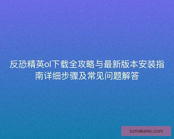 反恐精英ol下载全攻略与最新版本安装指南详细步骤及常见问题解答 反恐精英ol下载全攻略与最新版本安装指南详细步骤及常见问题解答