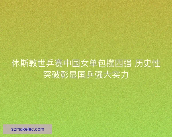 休斯敦世乒赛中国女单包揽四强 历史性突破彰显国乒强大实力