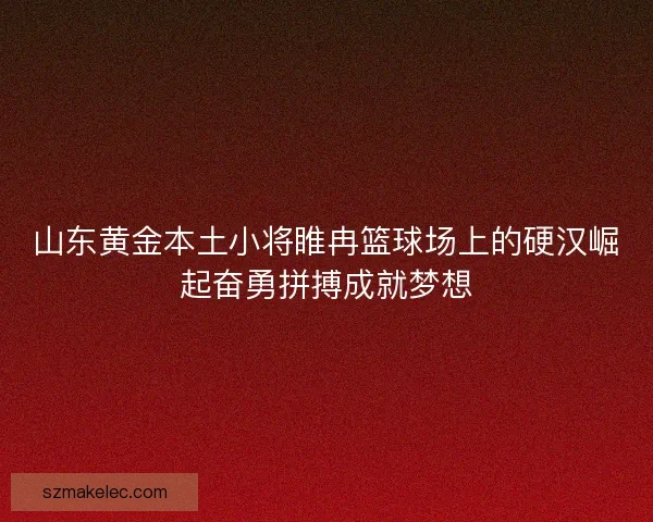山东黄金本土小将睢冉篮球场上的硬汉崛起奋勇拼搏成就梦想