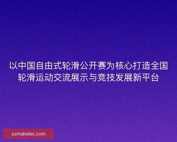 以中国自由式轮滑公开赛为核心打造全国轮滑运动交流展示与竞技发展新平台 以中国自由式轮滑公开赛为核心打造全国轮滑运动交流展示与竞技发展新平台